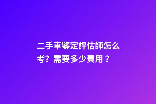 二手車鑒定評估師怎么考？需要多少費用？